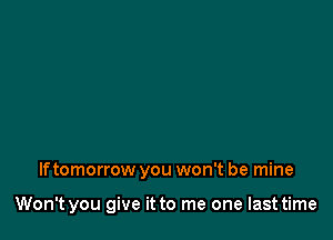 If tomorrow you won't be mine

Won't you give it to me one last time