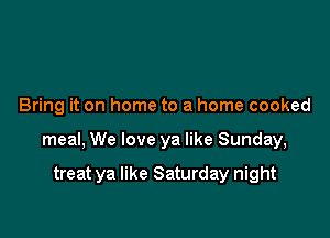 Bring it on home to a home cooked

meal, We love ya like Sunday,

treat ya like Saturday night