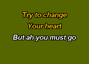 Try to change

Your heart

But ah you must go