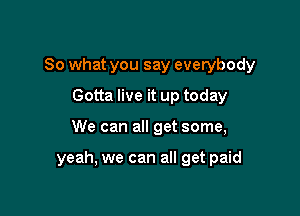 So what you say everybody
Gotta live it up today

We can all get some,

yeah, we can all get paid
