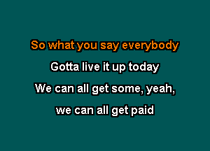 So what you say everybody
Gotta live it up today

We can all get some, yeah,

we can all get paid