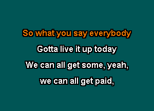 So what you say everybody
Gotta live it up today

We can all get some, yeah,

we can all get paid,