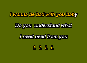 I wanna be bad with you baby

Do you understand what

I need need from you

I. I. I. I.