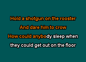 Hold a shotgun on the rooster

And dare him to crow

How could anybody sleep when

they could get out on the floor