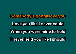 Somebody's gonna love you

Love you like I never could
When you were mine to hold

I never held you like I should