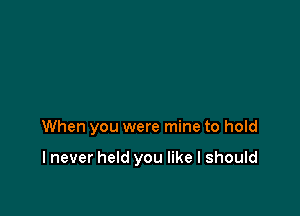 When you were mine to hold

I never held you like I should