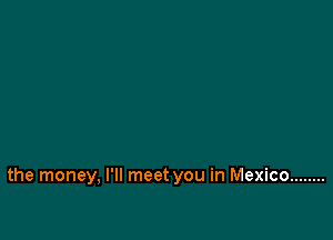 the money, I'll meet you in Mexico ........
