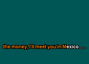 the money, I'll meet you in Mexico ......
