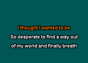 lthought I wanted to be

So desperate to find a way out

of my world and finally breath