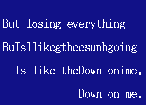 But losing everything
BuIsllikegtheesunhgoing
Is like theDoWn onime.

Down on me.