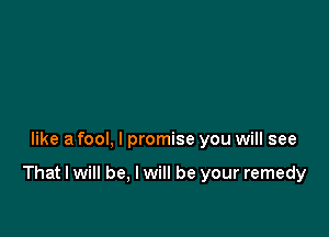 like a fool, I promise you will see

That I will be, I will be your remedy