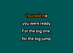 You told me
you were ready

For the big one,

for the bigjump