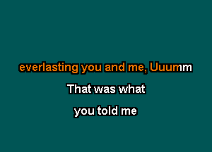 everlasting you and me, Uuumm

That was what

you told me