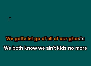 We gotta let go of all of our ghosts

We both know we ain't kids no more