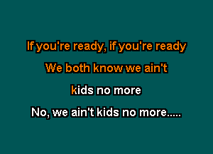 If you're ready, if you're ready

We both know we ain't
kids no more

No, we ain't kids no more .....