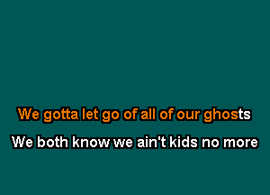 We gotta let go of all of our ghosts

We both know we ain't kids no more