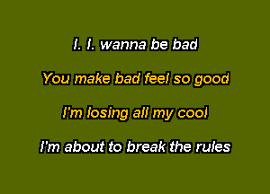 I. I. wanna be bad

You make bad fee! so good

I'm losing all my cool

I'm about to break the rules