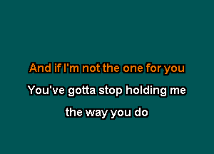 And ifl'm not the one for you

You've gotta stop holding me

the way you do