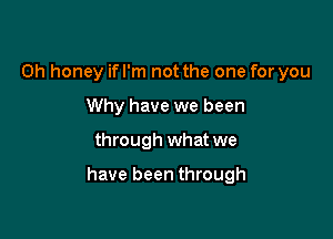 0h honey ifl'm not the one for you
Why have we been

through what we

have been through