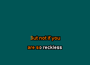 But not if you

are so reckless