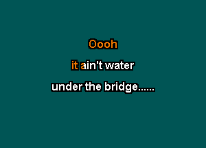 Oooh

it ain't water

under the bridge ......