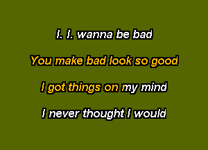 I. I. wanna be bad

You make bad look so good

I got things on my mind

I never thought I wouId