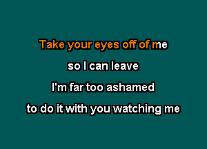 Take your eyes off of me
so I can leave

I'm far too ashamed

to do it with you watching me