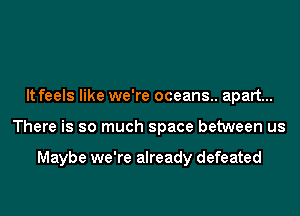 It feels like we're oceans.. apart...
There is so much space between us

Maybe we're already defeated