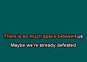 There is so much space between us

Maybe we're already defeated