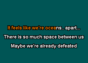 It feels like we're oceans.. apart...
There is so much space between us

Maybe we're already defeated