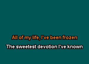 All of my life, I've been frozen

The sweetest devotion I've known