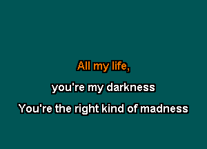 All my life,

you're my darkness

You're the right kind of madness