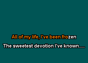 All of my life, I've been frozen

The sweetest devotion I've known .....