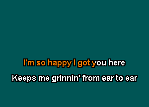 I'm so happyl got you here

Keeps me grinnin' from ear to ear