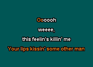 Oooooh
weeee,

this feelin's killin' me

Your lips kissin' some other man