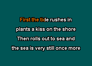 First the tide rushes in
plants a kiss on the shore

Then rolls out to sea and

the sea is very still once more