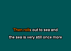 Then rolls out to sea and

the sea is very still once more