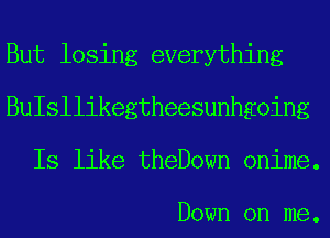 But losing everything
BuIsllikegtheesunhgoing
Is like theDown onime.

Down on me.
