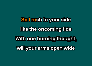 So I rush to your side

like the oncoming tide

With one burning thought,

will your arms open wide