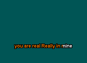 you are real Really in mine
