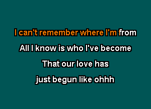 I can't remember where I'm from
All I know is who I've become

That our love has

just begun like ohhh