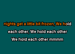 nights get a little bit frozen, We hold

each other, We hoId each other

We hold each other mmmm