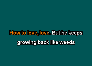 How to love, love. But he keeps

growing back like weeds