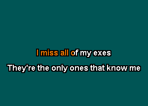 I miss all of my exes

They're the only ones that know me