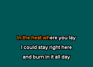 In the heat where you lay

lcould stay right here

and burn in it all day