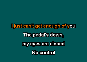 ljust can't get enough ofyou

The pedal's down,
my eyes are closed

No control