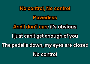 No control, No control
Powerless
And I don't care it's obvious

Ijust can't get enough ofyou

The pedal's down, my eyes are closed

No control