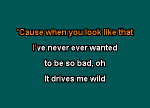 'Cause when you look like that

I've never ever wanted
to be so bad, oh

It drives me wild