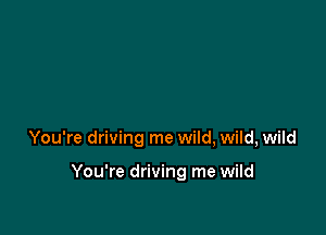 You're driving me wild, wild, wild

You're driving me wild