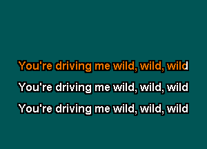 You're driving me wild, wild, wild

You're driving me wild, wild, wild

You're driving me wild, wild, wild